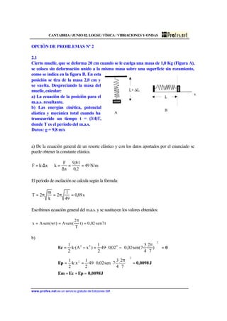 CANTABRIA / JUNIO 02. LOGSE / FÍSICA / VIBRACIONES Y ONDAS
www.profes.net es un servicio gratuito de Ediciones SM
OPCIÓN DE PROBLEMAS Nº 2
2.1
Cierto muelle, que se deforma 20 cm cuando se le cuelga una masa de 1,0 Kg (Figura A),
se coloca sin deformación unido a la misma masa sobre una superficie sin rozamiento,
como se indica en la figura B. En esta
posición se tira de la masa 2,0 cm y
se suelta. Despreciando la masa del
muelle, calcular:
a) La ecuación de la posición para el
m.a.s. resultante.
b) Las energías cinética, potencial
elástica y mecánica total cuando ha
transcurrido un tiempo t = (3/4)T,
donde T es el período del m.a.s.
Datos: g = 9,8 m/s
a) De la ecuación general de un resorte elástico y con los datos aportados por el enunciado se
puede obtener la constante elástica.
N/m49
2,0
1·8,9
x
F
kx·kF ==
∆
=⇒∆=
El período de oscilación se calcula según la fórmula:
s89,0
49
1
2
k
m
2T =π=π=
Escribimos ecuación general del m.a.s. y se sustituyen los valores obtenidos:
t7sen·02,0)t
T
2
(sen·A)wt(sen·Ax =
π
==
b)
J0,0098EpEcEm
J0,0098Ep
0Ec
=+=
=










 π
==
=













 π
−=−=
2
2
2
222
7
2
·
4
3
·7sen·02,0·49·
2
1
x·k·
2
1
)
7
2
·
4
3
·7(sen·02,002,0·49·
2
1
)xA·(k·
2
1
 