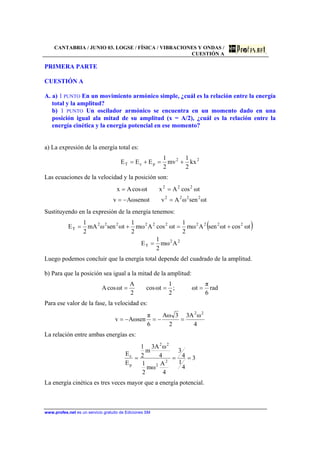CANTABRIA / JUNIO 03. LOGSE / FÍSICA / VIBRACIONES Y ONDAS /
CUESTIÓN A
www.profes.net es un servicio gratuito de Ediciones SM
PRIMERA PARTE
CUESTIÓN A
A. a) 1 PUNTO En un movimiento armónico simple, ¿cuál es la relación entre la energía
total y la amplitud?
b) 1 PUNTO Un oscilador armónico se encuentra en un momento dado en una
posición igual ala mitad de su amplitud (x = A/2), ¿cuál es la relación entre la
energía cinética y la energía potencial en ese momento?
a) La expresión de la energía total es:
22
pcT kx
2
1
mv
2
1
EEE +=+=
Las ecuaciones de la velocidad y la posición son:
tωsenωAvtωsenωAv
tωcosAxtωcosAx
2222
222
=−=
==
Sustituyendo en la expresión de la energía tenemos:
( )
22
T
2222222222
T
Aωm
2
1
E
tωcostωsenAωm
2
1
tωcosAωm
2
1
tωsenωmA
2
1
E
=
+=+=
Luego podemos concluir que la energía total depende del cuadrado de la amplitud.
b) Para que la posición sea igual a la mitad de la amplitud:
rad
6
π
tω;
2
1
tωcos
2
A
tωcosA ===
Para ese valor de la fase, la velocidad es:
4
ωA3
2
3ωA
6
π
senωAv
22
=−=−=
La relación entre ambas energías es:
3
4
1
4
3
4
A
ωm
2
1
4
ωA3
m
2
1
E
E
2
2
22
p
c
===
La energía cinética es tres veces mayor que a energía potencial.
 