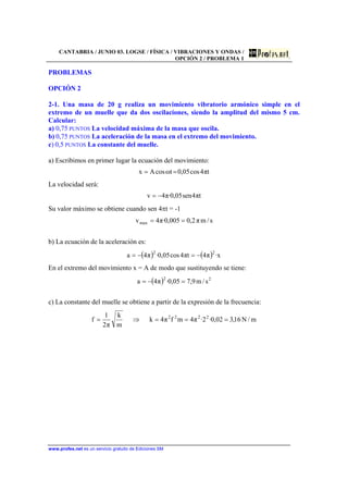 CANTABRIA / JUNIO 03. LOGSE / FÍSICA / VIBRACIONES Y ONDAS /
OPCIÓN 2 / PROBLEMA 1
www.profes.net es un servicio gratuito de Ediciones SM
PROBLEMAS
OPCIÓN 2
2-1. Una masa de 20 g realiza un movimiento vibratorio armónico simple en el
extremo de un muelle que da dos oscilaciones, siendo la amplitud del mismo 5 cm.
Calcular:
a) 0,75 PUNTOS La velocidad máxima de la masa que oscila.
b) 0,75 PUNTOS La aceleración de la masa en el extremo del movimiento.
c) 0,5 PUNTOS La constante del muelle.
a) Escribimos en primer lugar la ecuación del movimiento:
tπ4cos05,0tωcosAx ==
La velocidad será:
tπ4sen05,0·π4v −=
Su valor máximo se obtiene cuando sen 4πt = -1
s/mπ2,0005,0·π4vmax ==
b) La ecuación de la aceleración es:
( ) ( ) x·π4tπ4cos05,0·π4a
22
−=−=
En el extremo del movimiento x = A de modo que sustituyendo se tiene:
( ) 22
s/m9,705,0·π4a =−=
c) La constante del muelle se obtiene a partir de la expresión de la frecuencia:
m/N16,302,0·2·π4mfπ4k
m
k
π2
1
f 2222
===⇒=
 