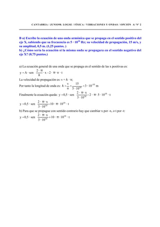 CANTABRIA / JUNIO98. LOGSE / FÍSICA / VIBRACIONES Y ONDAS / OPCIÓN A/ Nº 2
B a) Escribe la ecuación de una onda armónica que se propaga en el sentido positivo del
eje X, sabiendo que su frecuencia es 5 · 1010
Hz; su velocidad de propagación, 15 m/s, y
su amplitud, 0,5 m. (1,25 puntos. )
b) ¿Cómo sería la ecuación si la misma onda se propagara en el sentido negativo del
eje X? (0,75 puntos.)
a) La ecuación general de una onda que se propaga en el sentido de las x positivas es:
· t··2-· x
·2
sen·Ay 





νπ
λ
π
=
La velocidad de propagación es: v = λ · ν;
Por tanto la longitud de onda es: m10·3
10·5
15
n
v 10-
10
===λ
Finalmente la ecuación queda: · t10·5··2-
10·3
· x·2
sen·0,5y 10
10






π
π
=
· t10··10-
10·3
· x·2
sen·0,5y 10
10






π
π
=
b) Para que se propague con sentido contrario hay que cambiar x por -x, o t por -t:
· t10··10
10·3
· x·2
sen·0,5y 10
10






π+
π
=
 