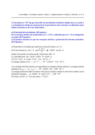 CANTABRIA / JUNIO98. LOGSE / FÍSICA / VIBRACIONES Y ONDAS / OPCIÓN A/ Nº 5
2. Una masa m = 10-3
kg que describe un movimiento armónico simple (m.a.s.), tarda 1
s en desplazarse desde un extremo de la trayectoria a1 otro extremo. La distancia entre
ambos extremos es de 5 cm. Determina:
a) El periodo del movimiento. (0,5 puntos.)
b) La energía cinética de la partícula en t = 2,75 s, sabiendo que en t = 0 su elongación
era nula. (0,75 puntos.)
c) El primer instante en que las energías cinética y potencial del sistema coinciden.
(0,75 puntos.)
a) El periodo es el tiempo que tarda una oscilación entera y es: 2 s.
b) El movimiento es: x(t) = A · sen(
T
· t·2 π
+ φ) = 0,025 · sen (π · t)
donde se ha tenido en cuenta que φ = 0 para que x(0) = 0.
La velocidad será: v(t) = dx/dt = 0,025 · π · cos(π · t)
v(2,75) = 0,25 · π · cos(π · 2,75) = -5,6 · 10-2
m · s-1
La energía cinética es: EC = _ m · v2
= _ · 10-3
· (-0,56)2
= 1,55 · 10-6
J
c) La energía total del sistema es la equivalente a la energía cinética máxima. La energía cinética
máxima es: ECmax = _ m · vmax
2
= _ · 10-3
· (0,025 · π)2
= 3,08 · 10-6
J
La energía potencial tendrá el mismo valor que la cinética cuando el valor de la cinética sea la
mitad de la máxima: _ · m · (0,025 · π · cos(π · t))2
= _ 3,08 · 10-6
Por tanto, cos2
(π · t) = 0,5; por tanto, t = 0,25 s
 