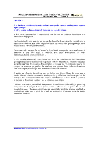 ANDALUCÍA / SEPTIEMBRE 03. LOGSE / FÍSICA / VIBRACIONES Y
ONDAS / OPCIÓN A / CUESTIÓN 2
www.profes.net es un servicio gratuito de Ediciones SM
OPCIÓN A
2. a) Explique las diferencias entre ondas transversales y ondas longitudinales y ponga
algún ejemplo.
b) ¿Qué es una onda estacionaria? Comente sus características.
a) Las ondas transversales y longitudinales son las que se clasifican atendiendo a su
dirección de propagación.
Las longitudinales son aquellas en las que la dirección de propagación coincide con la
dirección de vibración. Son ondas longitudinales las del sonido o las que se propagan en un
muelle cuando vibra longitudinalmente.
Las transversales son aquellas en las que la dirección de propagación es perpendicular a la
dirección en que tiene lugar la vibración. Son ondas transversales las ondas
electromagnéticas y las ondas sísmicas s.
b) Una onda estacionaria se forma cuando interfieren dos ondas de características iguales,
que se propagan en la misma dirección, pero en sentidos diferentes. El fenómeno se debe a
que en la superficie de separación de dos medios se produce una reflexión como ocurre por
ejemplo en las ondas que produce la cuerda de una guitarra. Estas ondas se denominan
estacionarias porque dan lugar a un patrón de vibración estacionario.
El patrón de vibración depende de que los límites sean fijos o libres, de forma que se
pueden obtener distintas frecuencias fundamentales y diferentes armónicos que son los
múltiplos de la frecuencia fundamental obtenida en cada caso. Las zonas donde la vibración
es máxima se denominan vientres y las de vibración nula, nodos.
Una onda estacionaria, en realidad, no representa un movimiento ondulatorio ya que no hay
transporte neto de energía de unos puntos a otros. Cada uno de los puntos de l medio,
excepto los nodos vibra como si se tratase de un oscilador armónico con una amplitud de
terminada de modo que el perfil de la onda no se desplaza. Entre dos nodos la energía
permanece estancada.
 