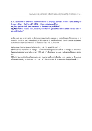CANTABRIA / JUNIO98. COU / FÍSICA / VIBRACIONES Y ONDAS / OPCIÓN A/ Nº 4
D. La ecuación de una onda transversal que se propaga por una cuerda viene; dada por
la expresión y = 0,25 sen [5 · (20 t - x)] en unidades del S.I.
a) ¿Qué quiere decir que esta onda es doblemente periódica?
b) ¿Qué valen, en este caso, los dos parámetros que caracterizan cada una de las dos
periodicidades?
a) La onda que se presenta es doblemente periódica ya que es periódica en el tiempo y en el
espacio, es decir, para un punto fijo del espacio la amplitud varía con el tiempo y para un
instante de tiempo determinado la amplitud varía con la posición.
b) La ecuación tras desarrollarla queda: y = 0,25 · sen(100 · t - 5 · x)
El factor que multiplica al tiempo t y caracteriza la periodicidad en el tiempo se denomina
frecuencia angular y su valor es: ω = 100 rad · s-1
. Por tanto la onda varía con el tiempo como
ω · t.
El factor que multiplica a la posición x y caracteriza la periodicidad en el espacio se denomina
número de onda y su valor es: k = 5 rad · m-1
. La variación de la onda con el espacio es k · x.
 
