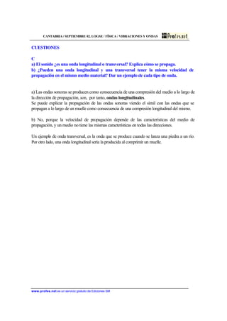 CANTABRIA / SEPTIEMBRE 02. LOGSE / FÍSICA / VIBRACIONES Y ONDAS
www.profes.net es un servicio gratuito de Ediciones SM
CUESTIONES
C
a) El sonido ¿es una onda longitudinal o transversal? Explica cómo se propaga.
b) ¿Pueden una onda longitudinal y una transversal tener la misma velocidad de
propagación en el mismo medio material? Dar un ejemplo de cada tipo de onda.
a) Las ondas sonoras se producen como consecuencia de una compresión del medio a lo largo de
la dirección de propagación, son, por tanto, ondas longitudinales.
Se puede explicar la propagación de las ondas sonoras viendo el símil con las ondas que se
propagan a lo largo de un muelle como consecuencia de una compresión longitudinal del mismo.
b) No, porque la velocidad de propagación depende de las características del medio de
propagación, y un medio no tiene las mismas características en todas las direcciones.
Un ejemplo de onda transversal, es la onda que se produce cuando se lanza una piedra a un río.
Por otro lado, una onda longitudinal sería la producida al comprimir un muelle.
 