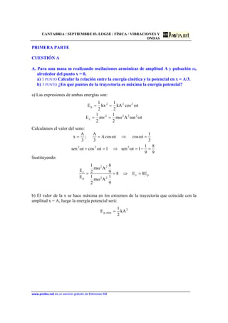 CANTABRIA / SEPTIEMBRE 03. LOGSE / FÍSICA / VIBRACIONES Y
ONDAS
www.profes.net es un servicio gratuito de Ediciones SM
PRIMERA PARTE
CUESTIÓN A
A. Para una masa m realizando oscilaciones armónicas de amplitud A y pulsación ω,
alrededor del punto x = 0,
a) 1 PUNTO Calcular la relación entre la energía cinética y la potencial en x = A/3.
b) 1 PUNTO ¿En qué puntos de la trayectoria es máxima la energía potencial?
a) Las expresiones de ambas energías son:
tωsenAωm
2
1
mv
2
1
E
tωcoskA
2
1
kx
2
1
E
2222
c
222
p
==
==
Calculamos el valor del seno:
9
8
9
1
1tωsen1tωcostωsen
3
1
tωcostωcosA
3
A
;
3
A
x
222
=−=⇒=+
=⇒==
Sustituyendo:
pc
22
22
p
c
E8E8
9
1
Aωm
2
1
9
8
Aωm
2
1
E
E
=⇒==
b) El valor de la x se hace máxima en los extremos de la trayectoria que coincide con la
amplitud x = A, luego la energía potencial será:
2
max,p kA
2
1
E =
 