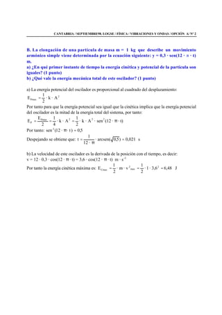 CANTABRIA / SEPTIEMBRE98. LOGSE / FÍSICA / VIBRACIONES Y ONDAS / OPCIÓN A/ Nº 2
B. La elongación de una partícula de masa m = 1 kg que describe un movimiento
armónico simple viene determinada por la ecuación siguiente: y = 0,3 · sen(12 · · t)
m.
a) ¿En qué primer instante de tiempo la energía cinética y potencial de la partícula son
iguales? (1 punto)
b) ¿Qué vale la energía mecánica total de este oscilador? (1 punto)
a) La energía potencial del oscilador es proporcional al cuadrado del desplazamiento:
2
Pmax A·k·
2
1
E =
Por tanto para que la energía potencial sea igual que la cinética implica que la energía potencial
del oscilador es la mitad de la energía total del sistema, por tanto:
· t)·(12sen·A·k·
2
1
A·k·
4
1
2
E
E 222Pmax
P π===
Por tanto: 5,0)· t·21(sen 2
=π
Despejando se obtiene que: s021,0)5,0arcsen(·
·12
1
t =
π
=
b) La velocidad de este oscilador es la derivada de la posición con el tiempo, es decir:
v = 12 · 0,3 · cos(12 · π · t) = 3,6 · cos(12 · π · t) m · s-1
Por tanto la energía cinética máxima es: J48,63,6·1·
2
1
· vm·
2
1
E 2
max
2
Cmax ===
 