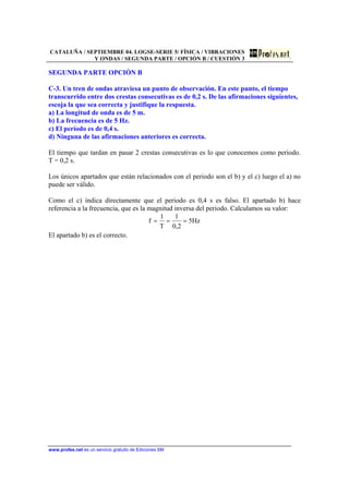 CATALUÑA / SEPTIEMBRE 04. LOGSE-SERIE 5/ FÍSICA / VIBRACIONES
Y ONDAS / SEGUNDA PARTE / OPCIÓN B / CUESTIÓN 3
www.profes.net es un servicio gratuito de Ediciones SM
SEGUNDA PARTE OPCIÓN B
C-3. Un tren de ondas atraviesa un punto de observación. En este punto, el tiempo
transcurrido entre dos crestas consecutivas es de 0,2 s. De las afirmaciones siguientes,
escoja la que sea correcta y justifique la respuesta.
a) La longitud de onda es de 5 m.
b) La frecuencia es de 5 Hz.
c) El período es de 0,4 s.
d) Ninguna de las afirmaciones anteriores es correcta.
El tiempo que tardan en pasar 2 crestas consecutivas es lo que conocemos como periodo.
T = 0,2 s.
Los únicos apartados que están relacionados con el periodo son el b) y el c) luego el a) no
puede ser válido.
Como el c) indica directamente que el periodo es 0,4 s es falso. El apartado b) hace
referencia a la frecuencia, que es la magnitud inversa del periodo. Calculamos su valor:
Hz5
2,0
1
T
1
f ===
El apartado b) es el correcto.
 