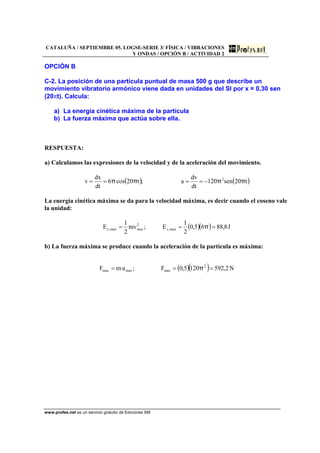 CATALUÑA / SEPTIEMBRE 05. LOGSE-SERIE 3/ FÍSICA / VIBRACIONES
Y ONDAS / OPCIÓN B / ACTIVIDAD 2
www.profes.net es un servicio gratuito de Ediciones SM
OPCIÓN B
C-2. La posición de una partícula puntual de masa 500 g que describe un
movimiento vibratorio armónico viene dada en unidades del SI por x = 0,30 sen
(20πt). Calcula:
a) La energía cinética máxima de la partícula
b) La fuerza máxima que actúa sobre ella.
RESPUESTA:
a) Calculamos las expresiones de la velocidad y de la aceleración del movimiento.
( ) ( )t20sen120
dt
dv
a;t20cos6
dt
dx
v 2
ππππ −====
La energía cinética máxima se da para la velocidad máxima, es decir cuando el coseno vale
la unidad:
( )( ) J8,8865,0
2
1
E;mv
2
1
E max,c
2
maxmax,c === π
b) La fuerza máxima se produce cuando la aceleración de la partícula es máxima:
( )( ) N2,5921205,0F;a·mF 2
maxmaxmax === π
 