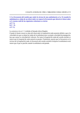 CATALUÑA / JUNIO 98. COU / FÍSICA / VIBRACIONES Y ONDAS / OPCIÓN A/ Nº 5
3. La frecuencia del sonido que emite la sirena de una ambulancia es f0. Si cuando la
ambulancia se aleja de un observador en reposo la frecuencia que detecta el observador
es f, razona cuál de las siguientes relaciones es cierta:
a) f < f0
b) f = f0
c) f > f0
La correcta es la a), f < f0 debido al llamado efecto Doppler.
Cuando la fuente sonora se aleja del observador la longitud de onda aumenta debido a que a la
velocidad con que se alejan las ondas de la ambulancia por su propia velocidad de propagación,
hay que sumar la velocidad del vehículo. Por tanto la longitud de onda del sonido emitido es
mayor que la longitud de onda natural en parado. Finalmente, puesto que la frecuencia es la
inversa de la longitud de onda, la frecuencia del sonido emitido al alejarse la ambulancia será
menor que el que se percibe cuando la ambulancia está parada.
 