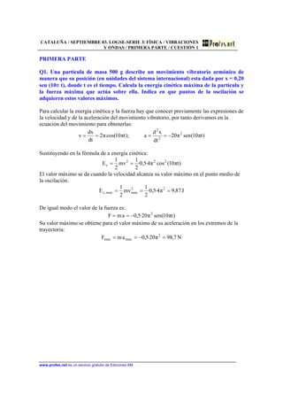 CATALUÑA / SEPTIEMBRE 03. LOGSE-SERIE 3/ FÍSICA / VIBRACIONES
Y ONDAS / PRIMERA PARTE / CUESTIÓN 1
www.profes.net es un servicio gratuito de Ediciones SM
PRIMERA PARTE
Q1. Una partícula de masa 500 g describe un movimiento vibratorio armónico de
manera que su posición (en unidades del sistema internacional) esta dada por x = 0,20
sen (10π t), donde t es el tiempo. Calcula la energía cinética máxima de la partícula y
la fuerza máxima que actúa sobre ella. Indica en que puntos de la oscilación se
adquieren estos valores máximos.
Para calcular la energía cinética y la fuerza hay que conocer previamente las expresiones de
la velocidad y de la aceleración del movimiento vibratorio, por tanto derivamos en la
ecuación del movimiento para obtenerlas:
)tπ10(senπ20
dt
xd
a);tπ10cos(π2
dt
dx
v 2
2
2
−====
Sustituyendo en la fórmula de a energía cinética:
)tπ10(cosπ4·5,0·
2
1
mv
2
1
E 222
c ==
El valor máximo se da cuando la velocidad alcanza su valor máximo en el punto medio de
la oscilación.
J87,9π4·5,0·
2
1
mv
2
1
E 22
maxmax,c ===
De igual modo el valor de la fuerza es:
)tπ10(senπ20·5,0amF 2
−==
Su valor máximo se obtiene para el valor máximo de su aceleración en los extremos de la
trayectoria:
N7,98π20·5,0amF 2
maxmax =−==
 