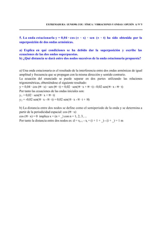 EXTREMADURA / JUNIO98. COU / FÍSICA / VIBRACIONES Y ONDAS / OPCIÓN A/ Nº 5
5. La onda estacionarla y = 0,04 · cos ( · x) · sen ( · t) ha sido obtenida por la
superposición de dos ondas armónicas.
a) Explica en qué condiciones se ha debido dar la superposición y escribe las
ecuaciones de las dos ondas superpuestas.
b) ¿Qué distancia se dará entre dos nodos sucesivos de la onda estacionaria propuesta?
a) Una onda estacionaria es el resultado de la interferencia entre dos ondas armónicas de igual
amplitud y frecuencia que se propagan con la misma dirección y sentido contrario.
La ecuación del enunciado se puede separar en dos partes utilizando las relaciones
trigonométricas, obteniéndose el siguiente resultado:
y = 0,04 · cos (π · x) · sen (π · t) = 0,02 · sen(π · x + π · t) - 0,02 sen(π · x - π · t)
Por tanto las ecuaciones de las ondas iniciales son:
y1 = 0,02 · sen(π · x + π · t)
y2 = -0,02 sen(π · x - π · t) = 0,02 sen(π · x - π · t + π)
b) La distancia entre dos nodos se define como el semiperiodo de la onda y se determina a
partir de la periodicidad espacial: cos (π · x)
cos (π · x) = 0 implica x = (n + _) con n = 1, 2, 3, ...
Por tanto la distancia entre dos nodos es: d = xi+1 - xi = (i + 1 + _) - (i + _) = 1 m
 