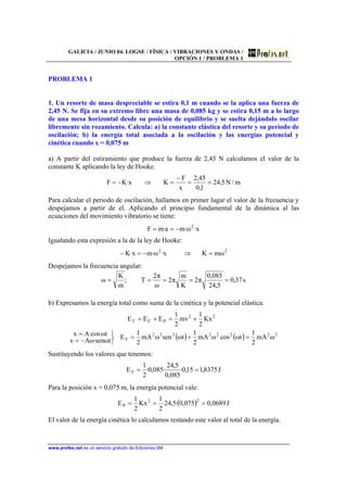 GALICIA / JUNIO 04. LOGSE / FÍSICA / VIBRACIONES Y ONDAS /
OPCIÓN 1 / PROBLEMA 1
www.profes.net es un servicio gratuito de Ediciones SM
PROBLEMA 1
1. Un resorte de masa despreciable se estira 0,1 m cuando se la aplica una fuerza de
2,45 N. Se fija en su extremo libre una masa de 0,085 kg y se estira 0,15 m a lo largo
de una mesa horizontal desde su posición de equilibrio y se suelta dejándolo oscilar
libremente sin rozamiento. Calcula: a) la constante elástica del resorte y su periodo de
oscilación; b) la energía total asociada a la oscilación y las energías potencial y
cinética cuando x = 0,075 m
a) A partir del estiramiento que produce la fuerza de 2,45 N calculamos el valor de la
constante K aplicando la ley de Hooke.
m/N5,24
1,0
45,2
x
F
Kx·KF ==
−
=⇒−=
Para calcular el periodo de oscilación, hallamos en primer lugar el valor de la frecuencia y
despejamos a partir de el. Aplicando el principio fundamental de la dinámica al las
ecuaciones del movimiento vibratorio se tiene:
x·ω·ma·mF 2
−==
Igualando esta expresión a la de la ley de Hooke:
22
ωmKx·ω·mx·K =⇒−=−
Despejamos la frecuencia angular:
s37,0
5,24
085,0
π2
K
m
π2
ω
π2
T;
m
K
ω =====
b) Expresamos la energía total como suma de la cinética y la potencial elástica.
( ) ( ) 22222222
T
22
PCT
ωmA
2
1
tωcosωmA
2
1
tωsenωmA
2
1
E
tωsen·ωAv
tω·cosAx
Kx
2
1
mv
2
1
EEE
=+=
⎭
⎬
⎫
−=
=
+=+=
Sustituyendo los valores que tenemos:
J8375,115,0·
085,0
5,24
·085,0·
2
1
ET ==
Para la posición x = 0,075 m, la energía potencial vale:
( ) J0689,0075,0·5,24·
2
1
Kx
2
1
E 22
P ===
El valor de la energía cinética lo calculamos restando este valor al total de la energía.
 