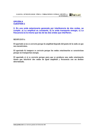 GALICIA / JUNIO 05 LOGSE / FÍSICA / VIBRACIONES Y ONDAS / OPCIÓN A /
ACTIVIDAD 2
www.profes.net es un servicio gratuito de Ediciones SM
OPCIÓN A
CUESTIÓN 2
2. En una onda estacionaria generada por interferencia de dos ondas, se
cumple: a) La amplitud es constante, b) la onda transporta energía, c) La
frecuencia es la misma que las de las dos ondas que interfieren.
RESPUESTA:
El apartado a) no es correcto porque la amplitud depende del punto de la onda en que
nos encontremos.
El apartado b) tampoco es correcto porque las ondas estacionarias se caracterizan
porque no transportan energía.
El apartado c) si es correcto porque para que se produzca una onda estacionaria
tienen que interferir dos ondas de igual amplitud y frecuencia con un desfase
determinado.
 