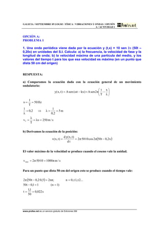 GALICIA / SEPTIEMBRE 05 LOGSE / FÍSICA / VIBRACIONES Y ONDAS / OPCIÓN
A / ACTIVIDAD 1
www.profes.net es un servicio gratuito de Ediciones SM
OPCIÓN A:
PROBLEMA 1
1. Una onda periódica viene dada por la ecuación y (t,x) = 10 sen 2π (50t –
0,20x) en unidades del S.I. Calcula: a) la frecuencia, la velocidad de fase y la
longitud de onda; b) la velocidad máxima de una partícula del medio, y los
valores del tiempo t para los que esa velocidad es máxima (en un punto que
dista 50 cm del origen)
RESPUESTA:
a) Comparamos la ecuación dada con la ecuación general de un movimiento
ondulatorio:
⎟
⎠
⎞
⎜
⎝
⎛
−=−=
λ
x
T
t
π2senA)kxtω(senA)t,x(y
s/m250λυ
T
λ
v
m5
2,0
1
λ2,0
λ
1
Hz50
T
1
υ
f ===
==⇒=
==
b) Derivamos la ecuación de la posición:
( )x2,0t50π2cos10·50·π2
td
)t,x(yd
)t,x(v −==
El valor máximo de la velocidad se produce cuando el coseno vale la unidad.
s/mπ100010·50·π2vmax ==
Para un punto que dista 50 cm del origen esto se produce cuando el tiempo vale:
( )
s022,0
50
1,1
t
)1n(11,0t50
...2,1,0n;πn25,0·2,0t50π2
==
==−
±±==−
 