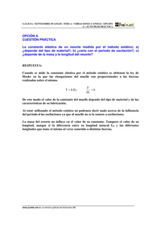 GALICIA / SEPTIEMBRE 05 LOGSE / FÍSICA / VIBRACIONES Y ONDAS / OPCIÓN
A / ACTIVIDAD PRÁCTICA
www.profes.net es un servicio gratuito de Ediciones SM
OPCIÓN A
CUESTIÓN PRÁCTICA
La constante elástica de un resorte medida por el método estático: a)
¿depende del tipo de material?, b) ¿varia con el periodo de oscilación?, c)
¿depende de la masa y la longitud del resorte?
RESPUESTA:
Cuando se mide la constante elástica por el método estático se obtienen la ley de
Hooke en la que las elongaciones del muelle son proporcionales a las fuerzas
realizadas sobre el mismo.
k
L∆
F
;L∆kF ==
De este modo el valor de la constante del muelle depende del tipo de material y de las
características de su fabricación.
Al estar utilizando el método estático no podemos decir nada acerca de la influencia
del periodo d las oscilaciones ya que al muelle no se le somete a oscilaciones.
La masa del resorte no influye en el valor de su constante. Tampoco el valor de su
longitud, aunque si la diferencia entre su longitud natural L0 y las diferentes
longitudes que tome el mismo al verse sometido a distintas fuerzas.
 