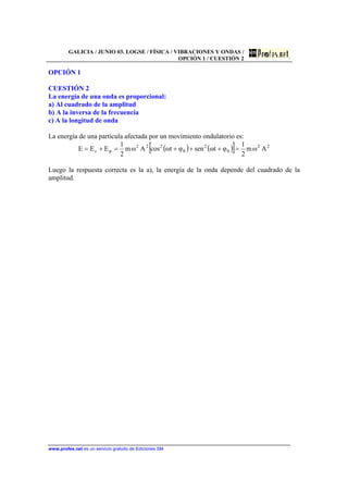 GALICIA / JUNIO 03. LOGSE / FÍSICA / VIBRACIONES Y ONDAS /
OPCIÓN 1 / CUESTIÓN 2
www.profes.net es un servicio gratuito de Ediciones SM
OPCIÓN 1
CUESTIÓN 2
La energía de una onda es proporcional:
a) Al cuadrado de la amplitud
b) A la inversa de la frecuencia
c) A la longitud de onda
La energía de una partícula afectada por un movimiento ondulatorio es:
( ) ( )[ ] 22
0
2
0
222
pc Aωm
2
1
φtωsenφtωcosAωm
2
1
EEE =+++=+=
Luego la respuesta correcta es la a), la energía de la onda depende del cuadrado de la
amplitud.
 