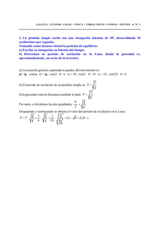 GALICIA / JUNIO98. LOGSE / FÍSICA / VIBRACIOENS Y ONDAS / OPCIÓN A/ Nº 2
2. Un péndulo simple oscila con una elongación máxima de 18º, desarrollando 10
oscilaciones por segundo.
Tomando como instante inicial la posición de equilibrio:
a) Escribe su elongación en función del tiempo.
b) Determina su periodo de oscilación en la Luna, donde la gravedad es,
aproximadamente, un sexto de la terrestre.
a) La ecuación general, expresada en grados, del movimiento es:
φ = φ0 · cos(ω · t) = φ0 · cos(2 · π · ν · t) = 18 · cos(2 · π · 10 · t) = 18 · cos(20 · π · t)
b) El periodo de oscilación de un péndulo simple es:
g
l
T =
Si la gravedad varía la frecuencia también lo hará:
g'
l
T'=
Por tanto, si dividimos las dos igualdades:
g'
g
T
T'
=
Despejando y sustituyendo se obtiene el valor del periodo de oscilación en la Luna:
s0,256·0,1
6
g
g
·
10
1
g'
g
·
1
g'
g
·T'T ===
ν
==
 
