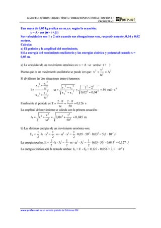 GALICIA / JUNIO99. LOGSE / FÍSICA / VIBRACIONES Y ONDAS / OPCIÓN 1 /
PROBLEMA 2
www.profes.net es un servicio gratuito de Ediciones SM
Una masa de 0,05 kg realiza un m.a.s. según la ecuación:
x = A · cos (ω · t + ϕ)
Sus velocidades son 1 y 2 m/s cuando sus elongaciones son, respectivamente, 0,04 y 0,02
metros.
Calcula:
a) El periodo y la amplitud del movimiento.
b)La energía del movimiento oscilatorio y las energías cinética y potencial cuando x =
0,03 m.
a) La velocidad de un movimiento armónico es: v = A · ω · sen(ω · t + ϕ)
Puesto que es un movimiento oscilatorio se puede ver que:
2
2
2
2
A
v
x =
ω
+
Si dividimos las dos situaciones entre sí tenemos:
1-
22
22
2
1
2
2
2
2
2
1
2
2
22
2
2
2
12
1
s·rad50
04,002,0
21
xx
vv
v
x
v
x
1 =
−
−
=
−
−
=ω⇒
ω
+
ω
+
=
Finalmente el periodo es: s126,0
50
·2·2
T =
π
=
ω
π
=
La amplitud del movimiento se calcula con la primera ecuación:
m045,0
50
1
04,0
v
xA 2
2
2
2
2
2
=+=
ω
+=
b) Las distintas energías de un movimiento armónico son:
Ep =
2
1
· k · x2
=
2
1
· m · ω2
· x2
=
2
1
· 0,05 · 502
· 0,032
= 5,6 · 10-2
J
La energía total es: E =
2
1
· k · A2
=
2
1
· m · ω2
· A2
=
2
1
· 0,05 · 502
· 0,0452
= 0,127 J
La energía cinética será la resta de ambas: Ek = E - Ep = 0,127 - 0,056 = 7,1 · 10-2
J
 