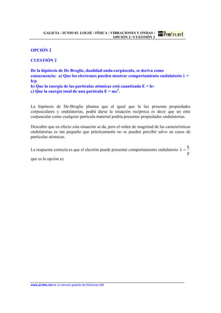 GALICIA / JUNIO 03. LOGSE / FÍSICA / VIBRACIONES Y ONDAS /
OPCIÓN 2 / CUESTIÓN 2
www.profes.net es un servicio gratuito de Ediciones SM
OPCIÓN 2
CUESTIÓN 2
De la hipótesis de De Broglie, dualidad onda-corpúsculo, se deriva como
consecuencia: a) Que los electrones pueden mostrar comportamiento ondulatorio λ =
h/p
b) Que la energía de las partículas atómicas está cuantizada E = hν
c) Que la energía total de una partícula E = mc2
.
La hipótesis de De-Broglie plantea que al igual que la luz presenta propiedades
corpusculares y ondulatorias, podrá darse la situación recíproca es decir que un ente
corpuscular como cualquier partícula material podría presentar propiedades ondulatorias.
Descubre que en efecto esta situación se da, pero el orden de magnitud de las características
ondulatorias es tan pequeño que prácticamente no se pueden percibir salvo en casos de
partículas atómicas.
La respuesta correcta es que el electrón puede presentar comportamiento ondulatorio
p
h
λ =
que es la opción a).
 