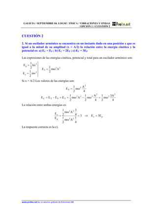 GALICIA / SEPTIEMBRE 04. LOGSE / FÍSICA / VIBRACIONES Y ONDAS
/ OPCIÓN 1 / CUESTIÓN 2
www.profes.net es un servicio gratuito de Ediciones SM
CUESTIÓN 2
2. Si un oscilador armónico se encuentra en un instante dado en una posición x que es
igual a la mitad de su amplitud (x = A/2) la relación entre la energía cinética y la
potencial es: a) EC = EP ; b) EC = 2EP ; c) EC = 3EP
Las expresiones de las energías cinética, potencial y total para un oscilador armónico son:
22
T
2
c
2
p
Aωm
2
1
E
mv
2
1
E
kx
2
1
E
=
⎪
⎪
⎭
⎪⎪
⎬
⎫
=
=
Si x = A/2 Los valores de las energías son:
4
A3
ωm
2
1
4
A
ωm
2
1
Aωm
2
1
EEEE
4
A
ωm
2
1
E
2
2
2
222
TPTC
2
2
P
=−==−=
=
La relación entre ambas energías es:
pc
22
22
p
c
E3E3
4
1
Aωm
2
1
4
3
Aωm
2
1
E
E
=⇒==
La respuesta correcta es la c).
 