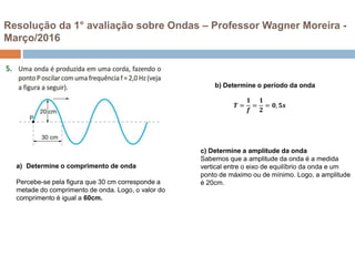 a) Determine o comprimento de onda
Percebe-se pela figura que 30 cm corresponde a
metade do comprimento de onda. Logo, o valor do
comprimento é igual a 60cm.
b) Determine o período da onda
𝑻 =
𝟏
𝒇
=
𝟏
𝟐
= 𝟎, 𝟓𝒔
c) Determine a amplitude da onda
Sabemos que a amplitude da onda é a medida
vertical entre o eixo de equilíbrio da onda e um
ponto de máximo ou de mínimo. Logo, a amplitude
é 20cm.
Resolução da 1° avaliação sobre Ondas – Professor Wagner Moreira -
Março/2016
 