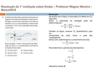 Resolução da 1° avaliação sobre Ondas – Professor Wagner Moreira -
Março/2016
Resolução:
De acordo com a figura, a boia sobe 0,5 metros em 0,2
segundos.
Assim, a velocidade da oscilação pode ser
determinada por:
𝑣 =
∆𝑆
∆𝑡
=
0,5𝑚
0,2𝑠
= 2,5𝑚/𝑠
Também na figura, conta-se 12 “quadradinhos” para
um
comprimento de onda. Como a cada três
“quadradinhos”
temos 0,5m, determinamos o comprimento de onda:
𝜆 =
12
3
× 0,5𝑚 = 2𝑚
Para determinar o período da onda fazemos:
𝑣 =
𝜆
𝑇
2,5 =
2
𝑇
𝑇 =
2
2,5
= 0,8𝑠
Alternativa correta: E
 
