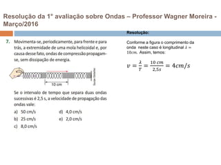 Resolução da 1° avaliação sobre Ondas – Professor Wagner Moreira -
Março/2016
Resolução:
Conforme a figura o comprimento da
onda neste caso é longitudinal 𝜆 =
10𝑐𝑚. Assim, temos:
𝑣 =
𝜆
𝑇
=
10 𝑐𝑚
2,5𝑠
= 4𝑐𝑚/𝑠
 