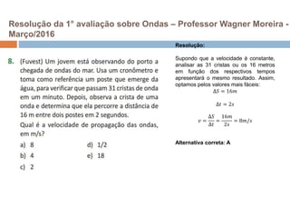 Resolução da 1° avaliação sobre Ondas – Professor Wagner Moreira -
Março/2016
Resolução:
Supondo que a velocidade é constante,
analisar as 31 cristas ou os 16 metros
em função dos respectivos tempos
apresentará o mesmo resultado. Assim,
optamos pelos valores mais fáceis:
∆𝑆 = 16𝑚
∆𝑡 = 2𝑠
𝑣 =
∆𝑆
∆𝑡
=
16𝑚
2𝑠
= 8𝑚/𝑠
Alternativa correta: A
 