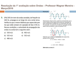 Resolução da 1° avaliação sobre Ondas – Professor Wagner Moreira -
Março/2016
Resolução:
Observando a figura acima, podemos compreender que a
menor distância que separa dois pontos em oposição de
fase corresponde a metade de um comprimento de onda.
Por exemplo, os pontos D e G estão em oposição de fase,
assim como os pontos J e M e os pontos P e S.
Sabendo que a distância horizontal entre esses dois
pontos é 40 cm temos:
𝜆 = 2 × 40𝑐𝑚 = 80𝑐𝑚 = 0,8𝑚
𝑣 = 𝜆 × 𝑓
𝑣 = 0,8 × 440 = 𝟑𝟓𝟐 𝒎/𝒔
Alternativa correta: E
 