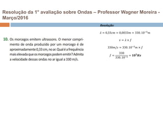 Resolução da 1° avaliação sobre Ondas – Professor Wagner Moreira -
Março/2016
Resolução:
𝜆 = 0,33𝑐𝑚 = 0,0033𝑚 = 330.10−5
𝑚
𝑣 = 𝜆 × 𝑓
330𝑚/𝑠 = 330. 10−5
𝑚 × 𝑓
𝑓 =
330
330. 10−5
= 𝟏𝟎 𝟓
𝑯𝒛
 