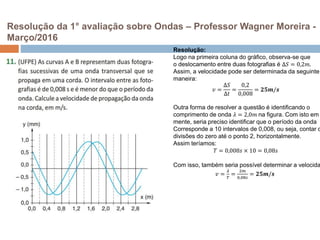 Resolução da 1° avaliação sobre Ondas – Professor Wagner Moreira -
Março/2016
Resolução:
Logo na primeira coluna do gráfico, observa-se que
o deslocamento entre duas fotografias é ∆𝑆 = 0,2𝑚.
Assim, a velocidade pode ser determinada da seguinte
maneira:
𝑣 =
∆𝑆
∆𝑡
=
0,2
0,008
= 𝟐𝟓𝒎/𝒔
Outra forma de resolver a questão é identificando o
comprimento de onda 𝜆 = 2,0𝑚 na figura. Com isto em
mente, seria preciso identificar que o período da onda
Corresponde a 10 intervalos de 0,008, ou seja, contar d
divisões do zero até o ponto 2, horizontalmente.
Assim teríamos:
𝑇 = 0,008𝑠 × 10 = 0,08𝑠
Com isso, também seria possível determinar a velocida
𝑣 =
𝜆
𝑇
=
2𝑚
0,08𝑠
= 𝟐𝟓𝒎/𝒔
 