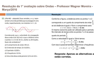 Resolução da 1° avaliação sobre Ondas – Professor Wagner Moreira -
Março/2016
Resolução:
Conforme a figura, a distância entre os pontos 1 e 2
corresponde a um quarto do comprimento de onda
𝜆
4
se tal distância é igual a 10cm o comprimento será:
𝜆 = 4 × 10𝑐𝑚 = 40𝑐𝑚 = 𝟎, 𝟒𝒎
O mesmo raciocínio pode ser utilizado para o período.
No intervalo de tempo entre os pontos 1 e 2 se passa u
quarto do período
𝑇
4
Como a velocidade é igual a 10m/s temos:
𝑣 =
𝜆
𝑇
→ 𝑇 =
𝜆
𝑣
=
0,4
10
= 𝟎, 𝟎𝟒𝒔
Com isso é possível também determinar a frequência:
𝑣 = 𝜆 × 𝑓 → 𝑓 =
𝑣
𝜆
=
10
0,4
= 𝟐𝟓𝑯𝒛
Resposta: Apenas as alternativas a
estão corretas.
 