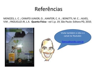 Referências
MENEZES, L. C. ; CANATO JUNIOR, O. ; KANTOR, C. A. ; BONETTI, M. C. ; ALVES,
V.M. ; PAOLIELLO JR, L.A. Quanta Física - vol 1.p. 19. São Paulo: Editora PD, 2010.
Visite também o site e o
canal no Youtube:
fizencadeando.com.br
 