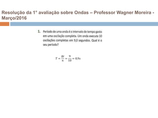 Resolução da 1° avaliação sobre Ondas – Professor Wagner Moreira -
Março/2016
𝑇 =
∆𝑡
𝑛
=
9
10
= 0,9𝑠
 
