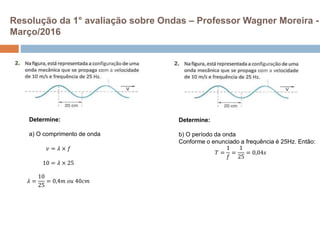 Resolução da 1° avaliação sobre Ondas – Professor Wagner Moreira -
Março/2016
Determine:
b) O período da onda
Conforme o enunciado a frequência é 25Hz. Então:
𝑇 =
1
𝑓
=
1
25
= 0,04𝑠
Determine:
a) O comprimento de onda
𝑣 = 𝜆 × 𝑓
10 = 𝜆 × 25
𝜆 =
10
25
= 0,4𝑚 𝑜𝑢 40𝑐𝑚
 