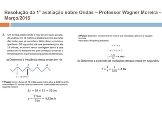 Resolução da 1° avaliação sobre Ondas – Professor Wagner Moreira -
Março/2016
∆𝑠 = 18 × 12 = 216𝑚
𝑣 =
216𝑚
50𝑠
= 4,32𝑚/𝑠
1°Passo) Como o turista vê 19 ondas passar sobre ele e a distância entre
duas ondas é 12 metros é preciso determinar a velocidade das ondas da
seguinte maneira:
2°Passo) Sabendo o comprimento da onda e sua velocidade, aplica-se a equação
da onda
Para obter a frequência solicitada
𝑣 = 𝜆 × 𝑓
4,32 = 12 × 𝑓
𝑓 =
4,32
12
= 𝟎, 𝟑𝟔𝒉𝒛
a) Determine a frequência dessa ondas em Hz b) Determine a o período de oscilações dessas ondas em segundos
𝑇 =
1
𝑓
=
1
0,36
= 𝟐, 𝟖𝒔
 