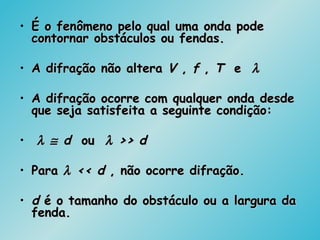 • É o fenômeno pelo qual uma onda podeÉ o fenômeno pelo qual uma onda pode
contornar obstáculos ou fendas.contornar obstáculos ou fendas.
• A difração não alteraA difração não altera VV ,, ff ,, TT ee λλ
• A difração ocorre com qualquer onda desdeA difração ocorre com qualquer onda desde
que seja satisfeita a seguinte condição:que seja satisfeita a seguinte condição:
• λλ ≅≅ dd ouou λλ >> d>> d
• ParaPara λλ << d<< d , não ocorre difração., não ocorre difração.
• dd é o tamanho do obstáculo ou a largura daé o tamanho do obstáculo ou a largura da
fenda.fenda.
 
