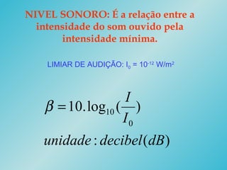 NIVEL SONORO: É a relação entre a
intensidade do som ouvido pela
intensidade mínima.
LIMIAR DE AUDIÇÃO: I0 = 10-12
W/m2
)(:
)(log.10
0
10
dBdecibelunidade
I
I
=β
 