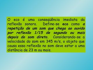 O eco é uma conseqüência imediata da
reflexão sonora. Define-se eco como a
repetição de um som que chega ao ouvido
por reflexão 1/15 de segundo ou mais
depois do som direto. Considerando-se a
velocidade do som em 345 m/s, o objeto que
causa essa reflexão no som deve estar a uma
distância de 23 m ou mais.
 