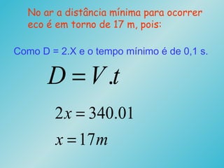 No ar a distância mínima para ocorrer
eco é em torno de 17 m, pois:
tVD .=
Como D = 2.X e o tempo mínimo é de 0,1 s.
mx
x
17
01.3402
=
=
 