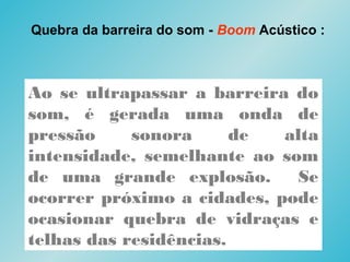 Quebra da barreira do som - Boom Acústico :
Ao se ultrapassar a barreira do
som, é gerada uma onda de
pressão sonora de alta
intensidade, semelhante ao som
de uma grande explosão. Se
ocorrer próximo a cidades, pode
ocasionar quebra de vidraças e
telhas das residências.
 
