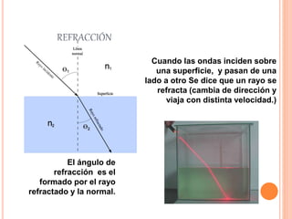 REFRACCIÓN
Cuando las ondas inciden sobre
una superficie, y pasan de una
lado a otro Se dice que un rayo se
refracta (cambia de dirección y
viaja con distinta velocidad.)
El ángulo de
refracción es el
formado por el rayo
refractado y la normal.
 