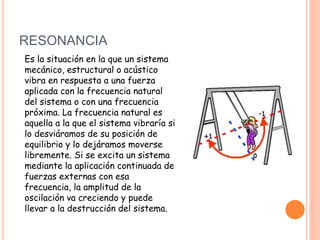 RESONANCIA
Es la situación en la que un sistema
mecánico, estructural o acústico
vibra en respuesta a una fuerza
aplicada con la frecuencia natural
del sistema o con una frecuencia
próxima. La frecuencia natural es
aquella a la que el sistema vibraría si
lo desviáramos de su posición de
equilibrio y lo dejáramos moverse
libremente. Si se excita un sistema
mediante la aplicación continuada de
fuerzas externas con esa
frecuencia, la amplitud de la
oscilación va creciendo y puede
llevar a la destrucción del sistema.
 