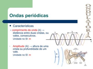 Ondas periódicas Características -  comprimento de onda  ( λ ) -> distância entre duas cristas, ou vales, consecutivos. Unidade no SI:  m Amplitude  (A) -> altura de uma crista ou profundidade de um vale. Unidade no SI:  m λ ONDULATÓRIA 