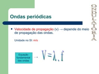 Ondas periódicas Velocidade de propagação  (v) -> depende do meio de propagação das ondas. Unidade no SI:  m/s Equação fundamental das ondas V = λ . f ONDULATÓRIA 