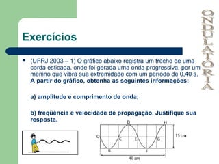 Exercícios (UFRJ 2003 – 1) O gráfico abaixo registra um trecho de uma corda esticada, onde foi gerada uma onda progressiva, por um menino que vibra sua extremidade com um período de 0,40 s.  A partir do gráfico, obtenha as seguintes informações: a) amplitude e comprimento de onda; b) freqüência e velocidade de propagação. Justifique sua resposta. ONDULATÓRIA 