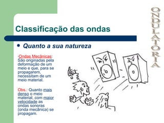 Classificação das ondas Quanto a sua natureza ONDULATÓRIA Ondas Mecânicas : São originadas pela deformação de um meio e que, para se propagarem, necessitam de um meio material. Obs.:  Quanto  mais denso  o meio material, com  maior velocidade  as ondas sonoras (onda mecânica) se propagam. 