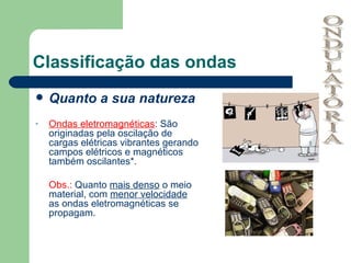 Classificação das ondas Quanto a sua natureza Ondas eletromagnéticas : São originadas pela oscilação de cargas elétricas vibrantes gerando campos elétricos e magnéticos também oscilantes*. Obs.:  Quanto  mais denso  o meio material, com  menor velocidade  as ondas eletromagnéticas se propagam. ONDULATÓRIA 