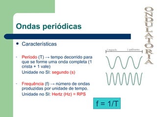 Ondas periódicas Características Período  (T) -> tempo decorrido para que se forme uma onda completa (1 crista + 1 vale) Unidade no SI:  segundo (s) Frequência  (f) -> número de ondas produzidas por unidade de tempo.  Unidade no SI:  Hertz (Hz) = RPS f = 1/T ONDULATÓRIA 