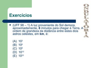 Exercícios
   (UFF 98 – 1) A luz proveniente do Sol demora,
    aproximadamente, 8 minutos para chegar à Terra. A
    ordem de grandeza da distância entre estes dois
    astros celestes, em km, é:

    (A)   103
    (B)   106
    (C)   108
    (D)   1010
    (E)   1023
 